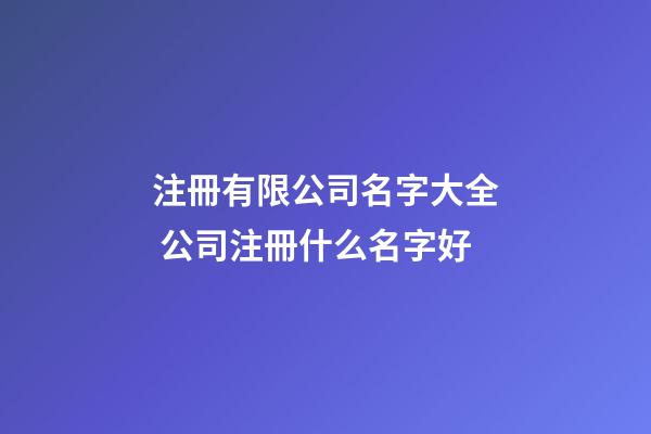 注冊有限公司名字大全 公司注冊什么名字好